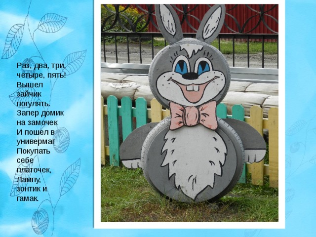 Раз, два, три, четыре, пять!  Вышел зайчик погулять.  Запер домик на замочек  И пошел в универмаг  Покупать себе платочек,  Лампу, зонтик и гамак. 