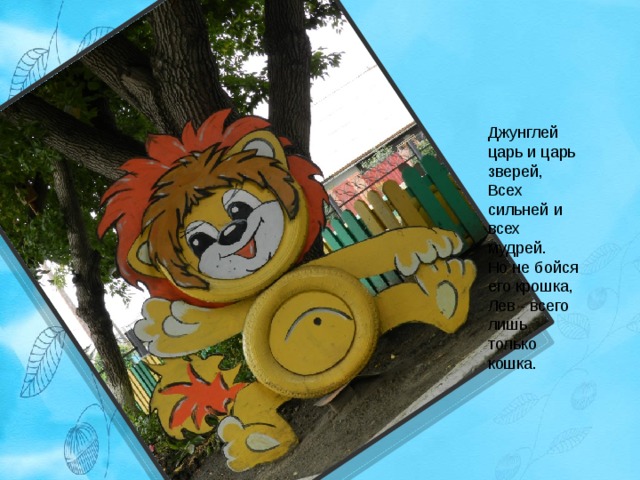Джунглей царь и царь зверей,  Всех сильней и всех мудрей.  Но не бойся его крошка,  Лев - всего лишь только кошка. 