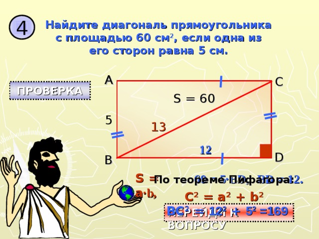 4 Найдите диагональ прямоугольника с площадью 60 см 2 , если одна из его сторон равна 5 см. A C ПРОВЕРКА S = 60 5 1 3 12 D B S = a ·b, 60 = 5·BD, BD = 12. По теореме Пифагора: C 2 = a 2 + b 2 BC 2 = 12 2 + 5 2 =169 ПЕРЕЙДИ К ВОПРОСУ 
