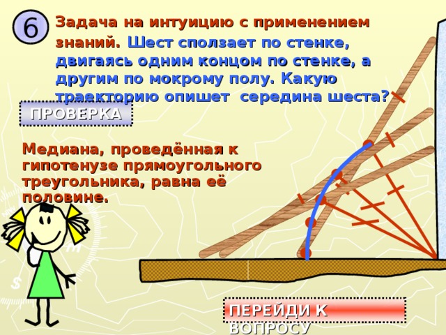 Задача на интуицию с применением знаний.  Шест сползает по стенке, двигаясь одним концом по стенке, а другим по мокрому полу. Какую траекторию опишет середина шеста? 6 ПРОВЕРКА Медиана, проведённая к гипотенузе прямоугольного треугольника, равна её половине. ПЕРЕЙДИ К ВОПРОСУ 