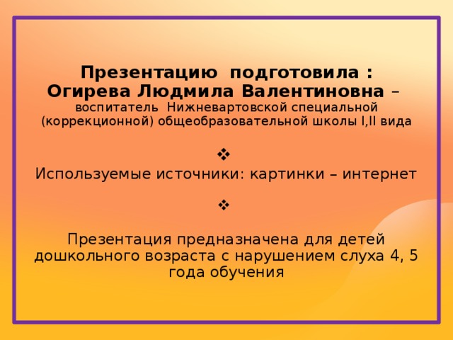 Презентацию подготовила : Огирева Людмила Валентиновна – воспитатель Нижневартовской специальной (коррекционной) общеобразовательной школы I,II вида Используемые источники: картинки – интернет Презентация предназначена для детей дошкольного возраста с нарушением слуха 4, 5 года обучения 