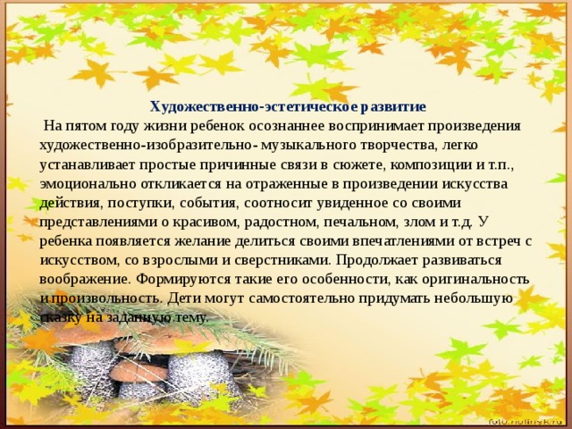 Художественно-эстетическое развитие  На пятом году жизни ребенок осознаннее воспринимает произведения художественно-изобразительно- музыкального творчества, легко устанавливает простые причинные связи в сюжете, композиции и т.п., эмоционально откликается на отраженные в произведении искусства действия, поступки, события, соотносит увиденное со своими представлениями о красивом, радостном, печальном, злом и т.д. У ребенка появляется желание делиться своими впечатлениями от встреч с искусством, со взрослыми и сверстниками. Продолжает развиваться воображение. Формируются такие его особенности, как оригинальность и произвольность. Дети могут самостоятельно придумать небольшую сказку на заданную тему. 