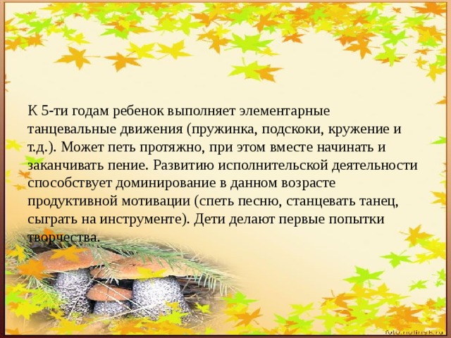 К 5-ти годам ребенок выполняет элементарные танцевальные движения (пружинка, подскоки, кружение и т.д.). Может петь протяжно, при этом вместе начинать и заканчивать пение. Развитию исполнительской деятельности способствует доминирование в данном возрасте продуктивной мотивации (спеть песню, станцевать танец, сыграть на инструменте). Дети делают первые попытки творчества. 