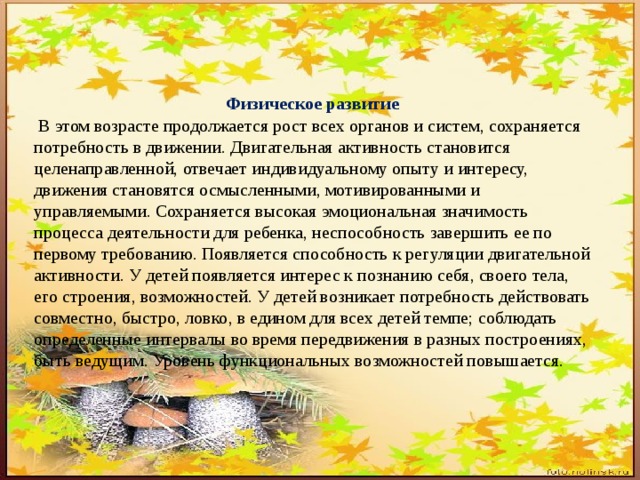 Физическое развитие  В этом возрасте продолжается рост всех органов и систем, сохраняется потребность в движении. Двигательная активность становится целенаправленной, отвечает индивидуальному опыту и интересу, движения становятся осмысленными, мотивированными и управляемыми. Сохраняется высокая эмоциональная значимость процесса деятельности для ребенка, неспособность завершить ее по первому требованию. Появляется способность к регуляции двигательной активности. У детей появляется интерес к познанию себя, своего тела, его строения, возможностей. У детей возникает потребность действовать совместно, быстро, ловко, в едином для всех детей темпе; соблюдать определенные интервалы во время передвижения в разных построениях, быть ведущим. Уровень функциональных возможностей повышается. 