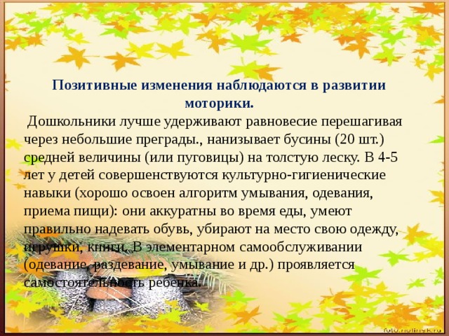 Позитивные изменения наблюдаются в развитии моторики.  Дошкольники лучше удерживают равновесие перешагивая через небольшие преграды., нанизывает бусины (20 шт.) средней величины (или пуговицы) на толстую леску. В 4-5 лет у детей совершенствуются культурно-гигиенические навыки (хорошо освоен алгоритм умывания, одевания, приема пищи): они аккуратны во время еды, умеют правильно надевать обувь, убирают на место свою одежду, игрушки, книги. В элементарном самообслуживании (одевание, раздевание, умывание и др.) проявляется самостоятельность ребенка. 