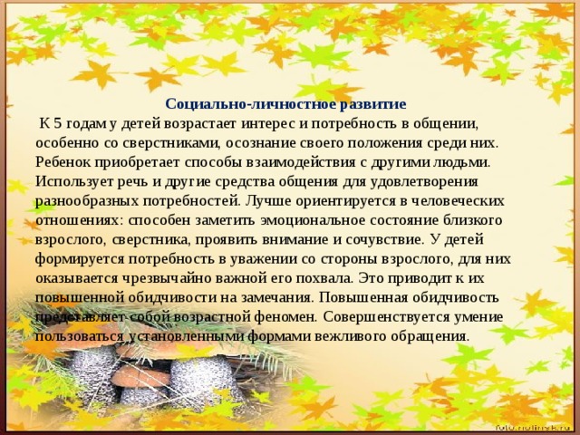 Социально-личностное развитие  К 5 годам у детей возрастает интерес и потребность в общении, особенно со сверстниками, осознание своего положения среди них. Ребенок приобретает способы взаимодействия с другими людьми. Использует речь и другие средства общения для удовлетворения разнообразных потребностей. Лучше ориентируется в человеческих отношениях: способен заметить эмоциональное состояние близкого взрослого, сверстника, проявить внимание и сочувствие. У детей формируется потребность в уважении со стороны взрослого, для них оказывается чрезвычайно важной его похвала. Это приводит к их повышенной обидчивости на замечания. Повышенная обидчивость представляет собой возрастной феномен. Совершенствуется умение пользоваться установленными формами вежливого обращения. 