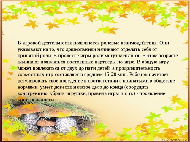 В игровой деятельности появляются ролевые взаимодействия. Они указывают на то, что дошкольники начинают отделять себя от принятой роли. В процессе игры роли могут меняться. В этом возрасте начинают появляться постоянные партнеры по игре. В общую игру может вовлекаться от двух до пяти детей, а продолжительность совместных игр составляет в среднем 15-20 мин. Ребенок начитает регулировать свое поведение в соответствии с принятыми в обществе нормами; умеет довести начатое дело до конца (соорудить конструкцию, убрать игрушки, правила игры и т. п.) - проявление произвольности. 