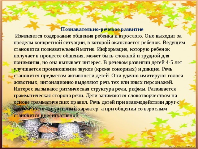 Познавательно-речевое развитие  Изменяется содержание общения ребенка и взрослого. Оно выходит за пределы конкретной ситуации, в которой оказывается ребенок. Ведущим становится познавательный мотив. Информация, которую ребенок получает в процессе общения, может быть сложной и трудной для понимания, но она вызывает интерес. В речевом развитии детей 4-5 лет улучшается произношение звуков (кроме сонорных) и дикция. Речь становится предметом активности детей. Они удачно имитируют голоса животных, интонационно выделяют речь тех или иных персонажей. Интерес вызывают ритмическая структура речи, рифмы. Развивается грамматическая сторона речи. Дети занимаются словотворчеством на основе грамматических правил. Речь детей при взаимодействии друг с другом носит ситуативный характер, а при общении со взрослым становится внеситуативной. 