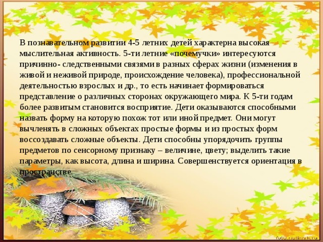 В познавательном развитии 4-5 летних детей характерна высокая мыслительная активность. 5-ти летние «почемучки» интересуются причинно- следственными связями в разных сферах жизни (изменения в живой и неживой природе, происхождение человека), профессиональной деятельностью взрослых и др., то есть начинает формироваться представление о различных сторонах окружающего мира. К 5-ти годам более развитым становится восприятие. Дети оказываются способными назвать форму на которую похож тот или иной предмет. Они могут вычленять в сложных объектах простые формы и из простых форм воссоздавать сложные объекты. Дети способны упорядочить группы предметов по сенсорному признаку – величине, цвету; выделить такие параметры, как высота, длина и ширина. Совершенствуется ориентация в пространстве. 