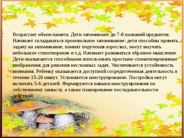 Возрастает объем памяти. Дети запоминают до 7-8 названий предметов. Начинает складываться произвольное запоминание: дети способны принять задачу на запоминание, помнят поручения взрослых, могут выучить небольшое стихотворение и т.д. Начинает развиваться образное мышление. Дети оказываются способными использовать простыне схематизированные изображения для решения несложных задач. Увеличивается устойчивость внимания. Ребенку оказывается доступной сосредоточенная деятельность в течение 15-20 минут. Усложняется конструирование. Постройки могут включать 5-6 деталей. Формируются навыки конструирования по собственному замыслу, а также планирование последовательности действий. 