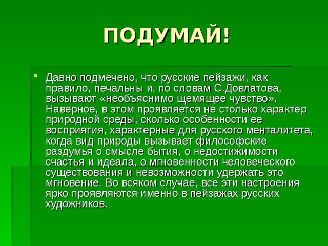 Давно подмечено, что русские пейзажи, как правило, печальны и, по словам С.Довлатова, вызывают «необъяснимо щемящее чувство». Наверное, в этом проявляется не столько характер природной среды, сколько особенности ее восприятия, характерные для русского менталитета, когда вид природы вызывает философские раздумья о смысле бытия, о недостижимости счастья и идеала, о мгновенности человеческого существования и невозможности удержать это мгновение. Во всяком случае, все эти настроения ярко проявляются именно в пейзажах русских художников. 