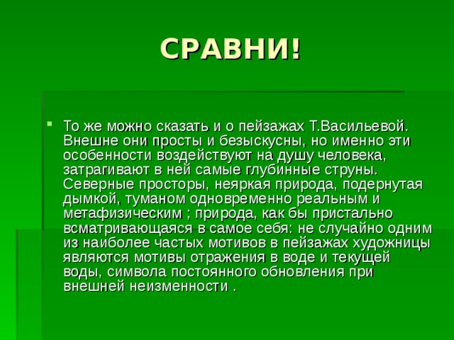 То же можно сказать и о пейзажах Т.Васильевой. Внешне они просты и безыскусны, но именно эти особенности воздействуют на душу человека, затрагивают в ней самые глубинные струны. Северные просторы, неяркая природа, подернутая дымкой, туманом одновременно реальным и метафизическим ; природа, как бы пристально всматривающаяся в самое себя: не случайно одним из наиболее частых мотивов в пейзажах художницы являются мотивы отражения в воде и текущей воды, символа постоянного обновления при внешней неизменности . 