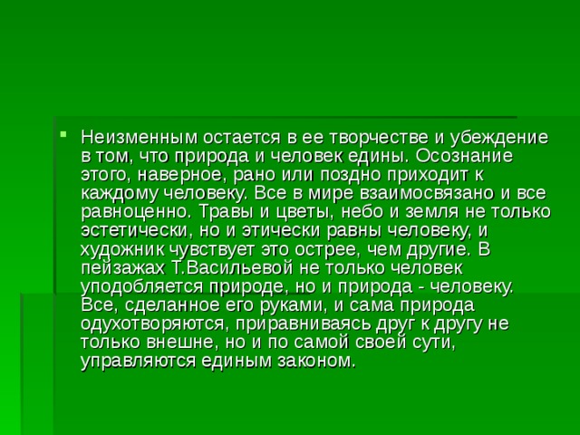 Неизменным остается в ее творчестве и убеждение в том, что природа и человек едины. Осознание этого, наверное, рано или поздно приходит к каждому человеку. Все в мире взаимосвязано и все равноценно. Травы и цветы, небо и земля не только эстетически, но и этически равны человеку, и художник чувствует это острее, чем другие. В пейзажах Т.Васильевой не только человек уподобляется природе, но и природа - человеку. Все, сделанное его руками, и сама природа одухотворяются, приравниваясь друг к другу не только внешне, но и по самой своей сути, управляются единым законом.   