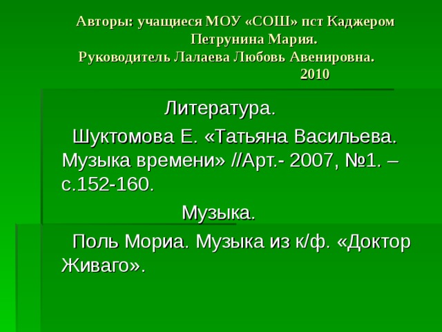  Авторы: учащиеся МОУ «СОШ» пст Каджером  Петрунина Мария.  Руководитель Лалаева Любовь Авенировна. 2010  Литература.  Шуктомова Е. «Татьяна Васильева. Музыка времени» //Арт.- 2007, №1. – с.152-160.  Музыка.  Поль Мориа. Музыка из к/ф. «Доктор Живаго». 