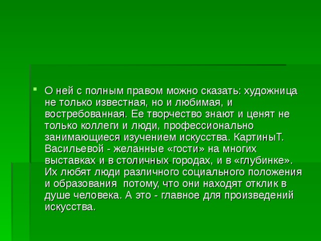 О ней с полным правом можно сказать: художница не только известная, но и любимая, и востребованная. Ее творчество знают и ценят не только коллеги и люди, профессионально занимающиеся изучением искусства. КартиныТ. Васильевой - желанные «гости» на многих выставках и в столичных городах, и в «глубинке». Их любят люди различного социального положения и образования потому, что они находят отклик в душе человека. А это - главное для произведений искусства. 