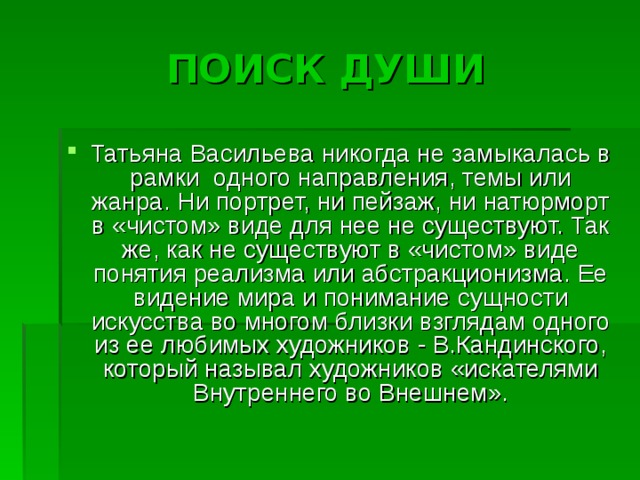 ПОИСК ДУШИ Татьяна Васильева никогда не замыкалась в рамки одного направления, темы или жанра. Ни портрет, ни пейзаж, ни натюрморт в «чистом» виде для нее не существуют. Так же, как не существуют в «чистом» виде понятия реализма или абстракционизма. Ее видение мира и понимание сущности искусства во многом близки взглядам одного из ее любимых художников - В.Кандинского, который называл художников «искателями Внутреннего во Внешнем». 