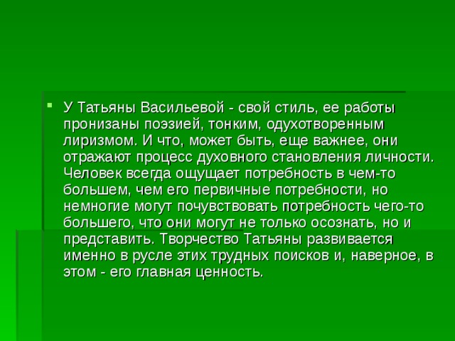 У Татьяны Васильевой - свой стиль, ее работы пронизаны поэзией, тонким, одухотворенным лиризмом. И что, может быть, еще важнее, они отражают процесс духовного становления личности. Человек всегда ощущает потребность в чем-то большем, чем его первичные потребности, но немногие могут почувствовать потребность чего-то большего, что они могут не только осознать, но и представить. Творчество Татьяны развивается именно в русле этих трудных поисков и, наверное, в этом - его главная ценность. 