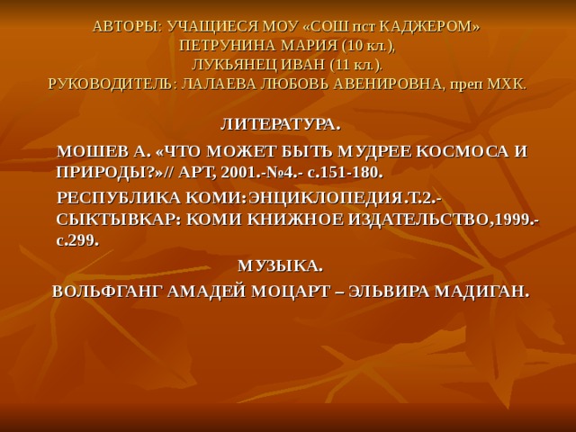 АВТОРЫ: УЧАЩИЕСЯ МОУ «СОШ пст КАДЖЕРОМ»  ПЕТРУНИНА МАРИЯ (10 кл.),  ЛУКЬЯНЕЦ ИВАН (11 кл.).  РУКОВОДИТЕЛЬ: ЛАЛАЕВА ЛЮБОВЬ АВЕНИРОВНА, преп МХК. ЛИТЕРАТУРА.  МОШЕВ А. «ЧТО МОЖЕТ БЫТЬ МУДРЕЕ КОСМОСА И ПРИРОДЫ?»// АРТ, 2001.-№4.- с.151-180.  РЕСПУБЛИКА КОМИ:ЭНЦИКЛОПЕДИЯ.Т.2.- СЫКТЫВКАР: КОМИ КНИЖНОЕ ИЗДАТЕЛЬСТВО,1999.-с.299.  МУЗЫКА.  ВОЛЬФГАНГ АМАДЕЙ МОЦАРТ – ЭЛЬВИРА МАДИГАН. 