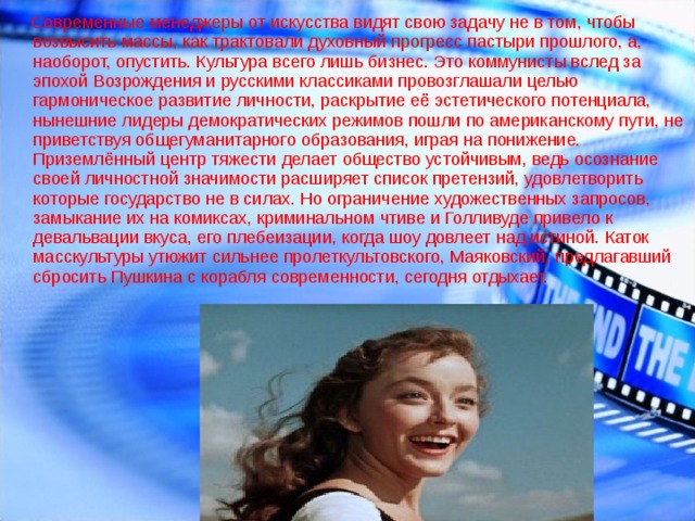  Современные менеджеры от искусства видят свою задачу не в том, чтобы возвысить массы, как трактовали духовный прогресс пастыри прошлого, а, наоборот, опустить. Культура всего лишь бизнес. Это коммунисты вслед за эпохой Возрождения и русскими классиками провозглашали целью гармоническое развитие личности, раскрытие её эстетического потенциала, нынешние лидеры демократических режимов пошли по американскому пути, не приветствуя общегуманитарного образования, играя на понижение.   Приземлённый центр тяжести делает общество устойчивым, ведь осознание своей личностной значимости расширяет список претензий, удовлетворить которые государство не в силах. Но ограничение художественных запросов, замыкание их на комиксах, криминальном чтиве и Голливуде привело к девальвации вкуса, его плебеизации, когда шоу довлеет над истиной. Каток масскультуры утюжит сильнее пролеткультовского, Маяковский, предлагавший сбросить Пушкина с корабля современности, сегодня отдыхает.      