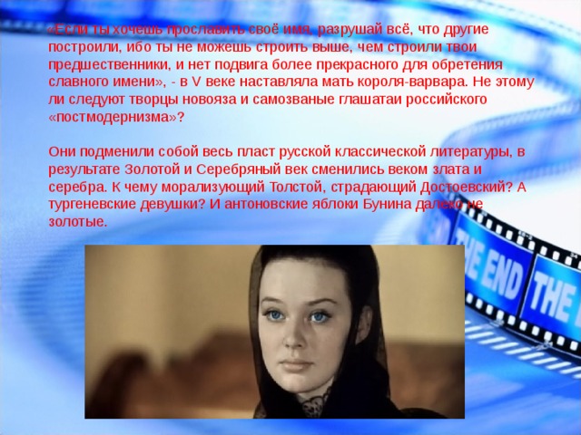  «Если ты хочешь прославить своё имя, разрушай всё, что другие построили, ибо ты не можешь строить выше, чем строили твои предшественники, и нет подвига более прекрасного для обретения славного имени», - в V веке наставляла мать короля-варвара. Не этому ли следуют творцы новояза и самозваные глашатаи российского «постмодернизма»?    Они подменили собой весь пласт русской классической литературы, в результате Золотой и Серебряный век сменились веком злата и серебра. К чему морализующий Толстой, страдающий Достоевский? А тургеневские девушки? И антоновские яблоки Бунина далеко не золотые.     