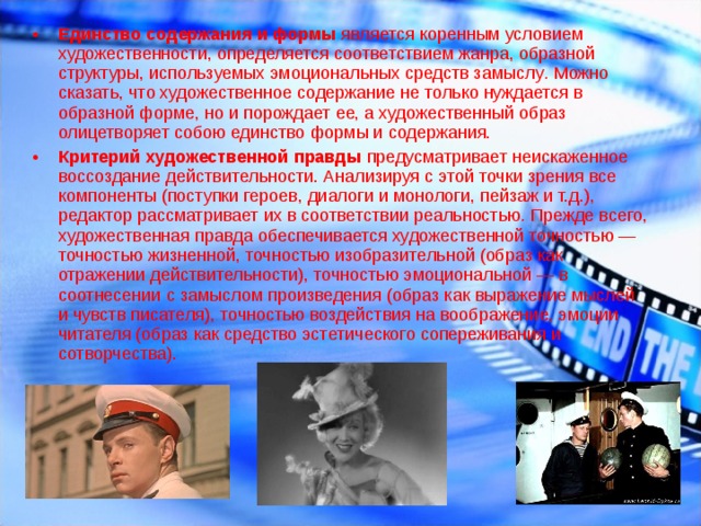 Единство содержания и формы  является коренным условием художественности, определяется соответствием жанра, образной структуры, используемых эмоциональных средств замыслу .  Можно сказать, что художественное содержание не только нуждается в образной форме, но и порождает ее, а художественный образ олицетворяет собою единство формы и содержания. Критерий художественной правды  предусматривает неискаженное воссоздание действительности. Анализируя с этой точки зрения все компоненты (поступки героев, диалоги и монологи, пейзаж и т.д.), редактор рассматривает их в соответствии реальностью .  Прежде всего, художественная правда обеспечивается художественной точностью — точностью жизненной, точностью изобразительной (образ как отражении действительности), точностью эмоциональной — в соотнесении с замыслом произведения (образ как выражение мыслей и чувств писателя), точностью воздействия на воображение, эмоции читателя (образ как средство эстетического сопереживания и сотворчества).  