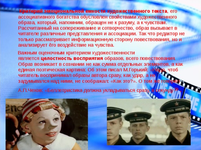  Критерий эмоциональной емкости художественного   текста ,   его ассоциативного богатства обусловлен свойствами художественного образа, который, напомним, обращен не к разуму, а к чувствам. Рассчитанный на сопереживание и сотворчество, образ вызывает в читателе различные представления и ассоциации. Так что редактор не только рассматривает информационную сторону повествования, но и анализирует ёго воздействие на чувства.  Важным оценочным критерием художественности является  целостность восприятия  образов, всего повествования. Образ возникает в сознании не как сумма отдельных элементов, а как единая поэтическая картина: Об этом писал М.Горький: «Надо, чтоб читатель воспринимал образы автора сразу, как удар, а не задумывался над ними, не соображал: «Как это?». О том же говорил А.П.Чехов: «Беллетристика должна укладываться сразу, в секунду ». 