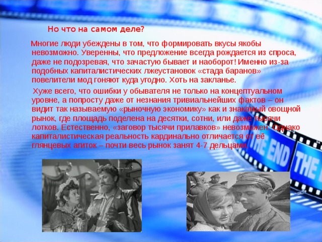 Но что на самом деле?  Многие люди убеждены в том, что формировать вкусы якобы невозможно. Уверенны, что предложение всегда рождается из спроса, даже не подозревая, что зачастую бывает и наоборот! Именно из-за подобных капиталистических лжеустановок «стада баранов» повелители мод гоняют куда угодно. Хоть на закланье.  Хуже всего, что ошибки у обывателя не только на концептуальном уровне, а попросту даже от незнания тривиальнейших фактов – он видит так называемую «рыночную экономику» как и знакомый овощной рынок, где площадь поделена на десятки, сотни, или даже тысячи лотков. Естественно, «заговор тысячи прилавков» невозможен. Однако капиталистическая реальность кардинально отличается от её глянцевых агиток – почти весь рынок занят 4-7 дельцами. 