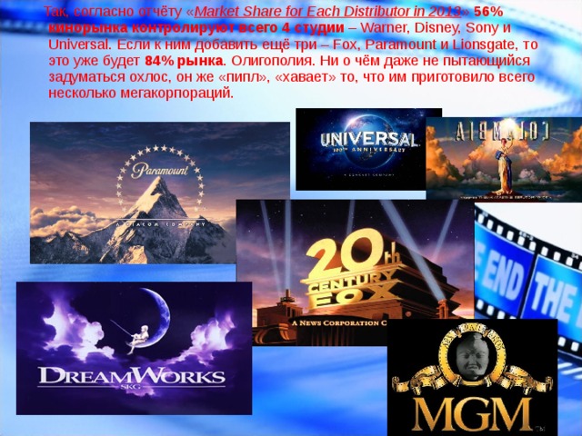  Так , согласно отчёту « Market Share for Each Distributor in 2013 »  56% кинорынка контролируют всего 4 студии  – Warner, Disney, Sony и Universal. Если к ним добавить ещё три – Fox, Paramount и Lionsgate, то это уже будет  84% рынка . Олигополия. Ни о чём даже не пытающийся задуматься охлос, он же «пипл», «хавает» то, что им приготовило всего несколько мегакорпораций. 