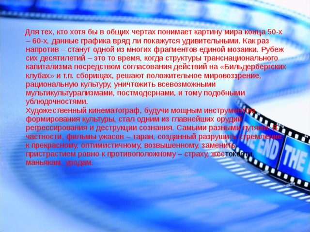  Для тех, кто хотя бы в общих чертах понимает картину мира конца 50-х – 60-х, данные графика вряд ли покажутся удивительными. Как раз напротив – станут одной из многих фрагментов единой мозаики. Рубеж сих десятилетий – это то время, когда структуры транснационального капитализма посредством согласования действий на «Бильдербергских клубах» и т.п. сборищах, решают положительное мировоззрение, рациональную культуру, уничтожить всевозможными мультикультурализмами, постмодернами, и тому подобными ублюдочностями. Художественный кинематограф, будучи мощным инструментом формирования культуры, стал одним из главнейших орудий регрессирования и деструкции сознания. Самыми разными путями. В частности, фильмы ужасов – таран, созданный разрушить стремление к прекрасному, оптимистичному, возвышенному, заменить пристрастием ровно к противоположному – страху, жес токости, маньякам, уродам. 