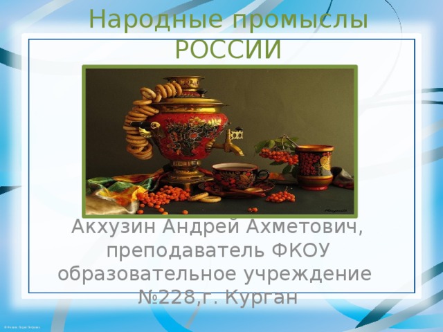 Народные промыслы РОССИИ Акхузин Андрей Ахметович, преподаватель ФКОУ образовательное учреждение №228,г. Курган 