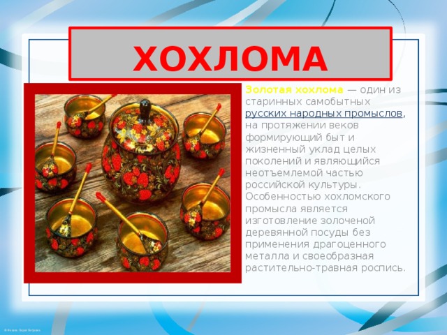 ХОХЛОМА Золотая хохлома  — один из старинных самобытных русских народных промыслов , на протяжении веков формирующий быт и жизненный уклад целых поколений и являющийся неотъемлемой частью российской культуры. Особенностью хохломского промысла является изготовление золоченой деревянной посуды без применения драгоценного металла и своеобразная растительно-травная роспись. 