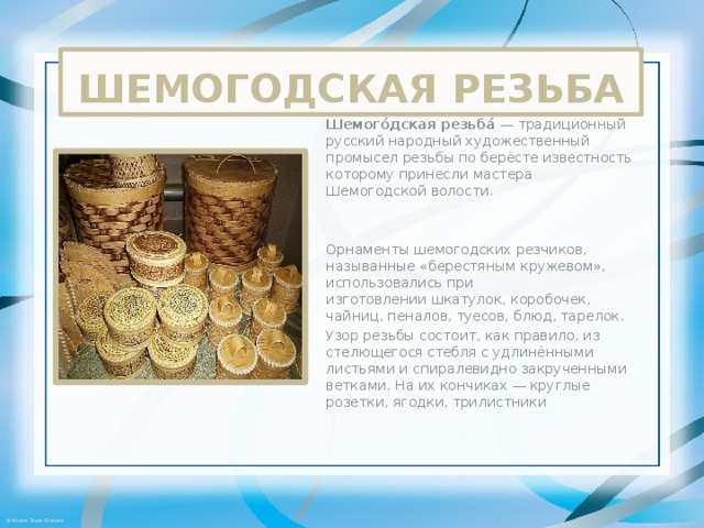 ШЕМОГОДСКАЯ РЕЗЬБА Шемого́дская резьба́  — традиционный русский народный художественный промысел резьбы по берёсте известность которому принесли мастера Шемогодской волости. Орнаменты шемогодских резчиков, называнные «берестяным кружевом», использовались при изготовлении шкатулок, коробочек, чайниц, пеналов, туесов, блюд, тарелок. Узор резьбы состоит, как правило, из стелющегося стебля с удлинёнными листьями и спиралевидно закрученными ветками. На их кончиках — круглые розетки, ягодки, трилистники 