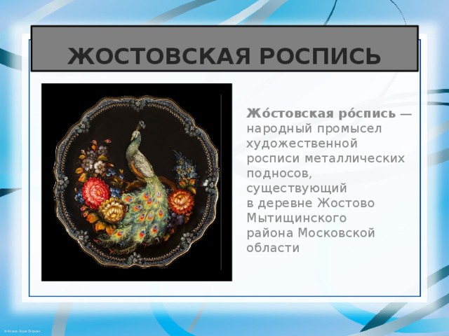ЖОСТОВСКАЯ РОСПИСЬ Жо́стовская ро́спись  — народный промысел художественной росписи металлических подносов, существующий в деревне Жостово Мытищинского района Московской области 