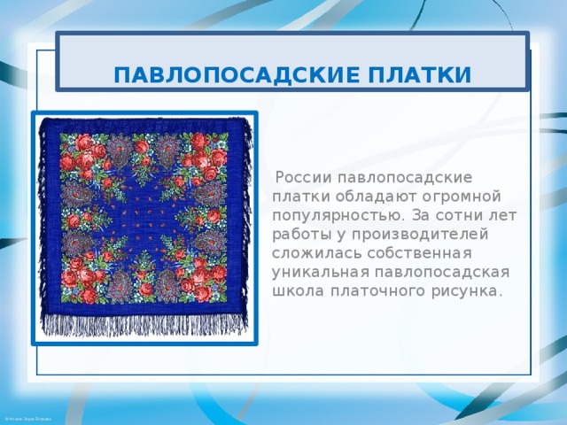 ПАВЛОПОСАДСКИЕ ПЛАТКИ  России павлопосадские платки обладают огромной популярностью. За сотни лет работы у производителей сложилась собственная уникальная павлопосадская школа платочного рисунка.  