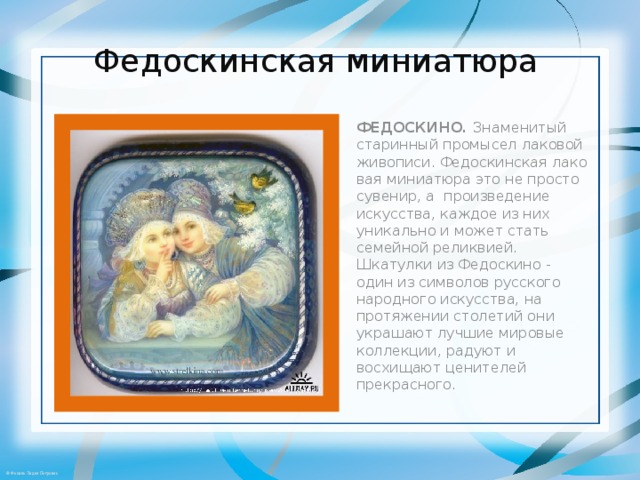 Федоскинская миниатюра   ФЕДОСКИНО.  Знаменитый старинный промысел лаковой живописи. Федоскинская лаковая миниатюра это не просто сувенир, а  произведение искусства, каждое из них уникально и может стать семейной реликвией. Шкатулки из Федоскино - один из символов русского народного искусства, на протяжении столетий они украшают лучшие мировые коллекции, радуют и восхищают ценителей прекрасного . 