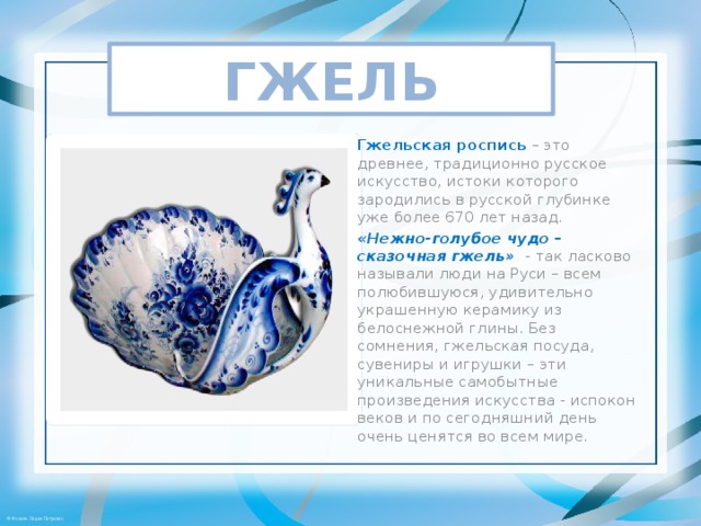 ГЖЕЛЬ Гжельская роспись  – это древнее, традиционно русское искусство, истоки которого зародились в русской глубинке уже более 670 лет назад. «Нежно-голубое чудо – сказочная гжель»   - так ласково называли люди на Руси – всем полюбившуюся, удивительно украшенную керамику из белоснежной глины. Без сомнения, гжельская посуда, сувениры и игрушки – эти уникальные самобытные произведения искусства - испокон веков и по сегодняшний день очень ценятся во всем мире. 