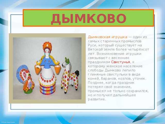 ДЫМКОВО Дымковская игрушка  — один из самых старинных промыслов Руси, который существует на Вятской земле более четырёхсот лет. Возникновение игрушки связывают с весенним праздником  Свистунья , к которому женское население слободы Дымково лепило глиняные свистульки в виде коней, баранов, козлов, уточек. Позднее, когда праздник потерял своё значение, промысел не только сохранился, но и получил дальнейшее развитие . 