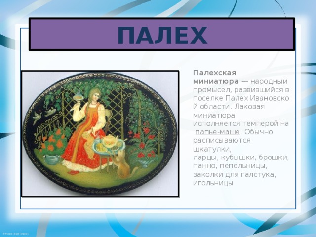 ПАЛЕХ Палехская миниатюра  — народный промысел, развившийся в поселке Палех Ивановской области. Лаковая миниатюра исполняется темперой на  папье-маше . Обычно расписываются шкатулки, ларцы, кубышки, брошки, панно, пепельницы, заколки для галстука, игольницы 