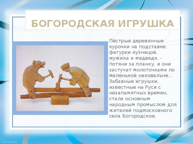 БОГОРОДСКАЯ ИГРУШКА Пёстрые деревянные курочки на подставке, фигурки кузнецов, мужика и медведя, - потяни за планку, и они застучат молоточками по маленькой наковальне... Забавные игрушки, известные на Руси с незапамятных времен, стали основным народным промыслом для жителей подмосковного села Богородское. 