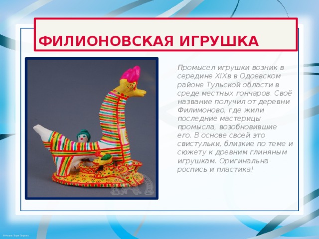 ФИЛИОНОВСКАЯ ИГРУШКА Промысел игрушки возник в середине XIXв в Одоевском районе Тульской области в среде местных гончаров. Своё название получил от деревни Филимоново, где жили последние мастерицы промысла, возобновившие его. В основе своей это свистульки, близкие по теме и сюжету к древним глиняным игрушкам. Оригинальна роспись и пластика! 