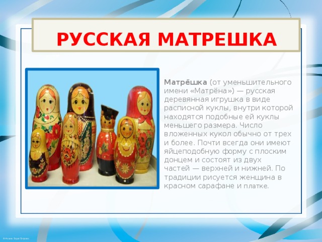 РУССКАЯ МАТРЕШКА Матрёшка  (от уменьшительного имени «Матрёна») — русская деревянная игрушка в виде расписной куклы, внутри которой находятся подобные ей куклы меньшего размера. Число вложенных кукол обычно от трех и более. Почти всегда они имеют яйцеподобную форму с плоским донцем и состоят из двух частей — верхней и нижней. По традиции рисуется женщина в красном сарафане и платке. 
