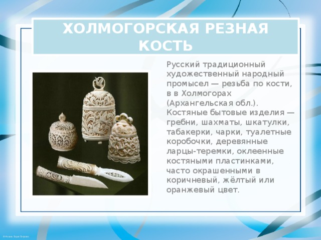 ХОЛМОГОРСКАЯ РЕЗНАЯ КОСТЬ Русский традиционный художественный народный промысел — резьба по кости, в в Холмогорах (Архангельская обл.).   Костяные бытовые изделия — гребни, шахматы, шкатулки, табакерки, чарки, туалетные коробочки, деревянные ларцы-теремки, оклеенные костяными пластинками, часто окрашенными в коричневый, жёлтый или оранжевый цвет. 