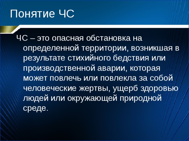 Понятие ЧС ЧС – это опасная обстановка на определенной территории, возникшая в результате стихийного бедствия или производственной аварии, которая может повлечь или повлекла за собой человеческие жертвы, ущерб здоровью людей или окружающей природной среде. 