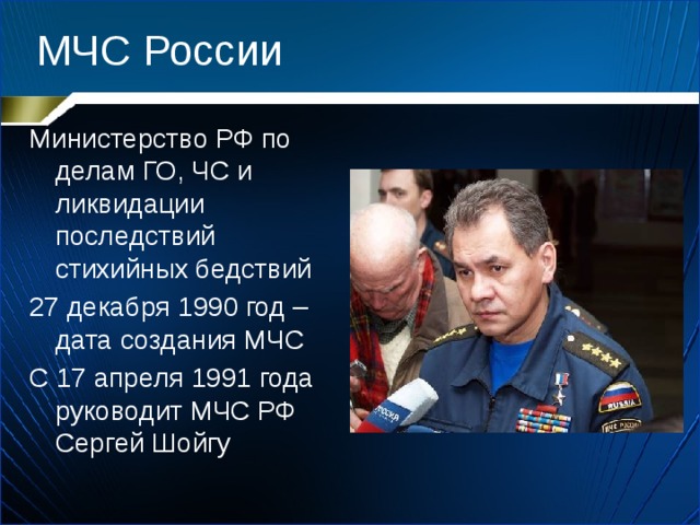 МЧС России Министерство РФ по делам ГО, ЧС и ликвидации последствий стихийных бедствий 27 декабря 1990 год – дата создания МЧС С 17 апреля 1991 года руководит МЧС РФ Сергей Шойгу 
