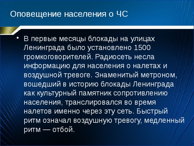 Оповещение населения о ЧС В первые месяцы блокады на улицах Ленинграда было установлено 1500 громкоговорителей. Радиосеть несла информацию для населения о налетах и воздушной тревоге. Знаменитый метроном, вошедший в историю блокады Ленинграда как культурный памятник сопротивлению населения, транслировался во время налетов именно через эту сеть. Быстрый ритм означал воздушную тревогу, медленный ритм — отбой. 