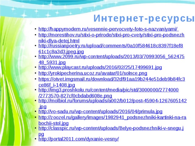 Интернет-ресурсы http://happymodern.ru/vesennie-pervocvety-foto-s-nazvaniyami/ http://morestihov.ru/stixi-o-prirode/stixi-pro-cvety/stixi-pro-podsnezhniki-dlya-detej.html http://russianpoetry.ru/upload/comments/0a10f584618c8397f18ef861c1c8a3d3.jpeg.jpg http://www.2099.ru/wp-content/uploads/2013/03/70993056_56247548_5931.jpg http://www.playcast.ru/uploads/2016/02/25/17499691.jpg http://yrokipecherina.ucoz.ru/avatar/01/solnce.png https://otvet.imgsmail.ru/download/32df91aa19b244e51deb9b84fc3ce86f_i-1408.jpg http://img3.proshkolu.ru/content/media/pic/std/3000000/2774000/2773570-827cf0cbdabd608e.png http://molbiol.ru/forums/uploads/a002/b012/post-45904-1267605142.jpg http://vo-sadu.ru/wp-content/uploads/2016/04/primula.jpg http://zoozel.ru/gallery/images/1982941_podsnezhniki-kartinki-na-rabochii-stol.jpg http://classpic.ru/wp-content/uploads/Belye-podsnezhniki-v-snegu.jpg http://portal2011.com/dyxanie-vesny/ 