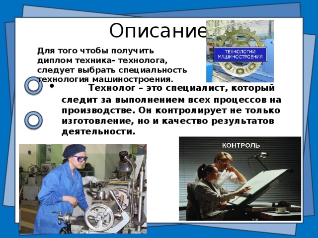 Описание Для того чтобы получить диплом техника- технолога, следует выбрать специальность технология машиностроения.   Технолог – это специалист, который следит за выполнением всех процессов на производстве. Он контролирует не только изготовление, но и качество результатов деятельности. 3 слайд Профессия технолога заключается в контроле выполнения всех обязательных процессов при производстве продукции. Специальность строго классифицируется по отраслям промышленности: пищевая, легкая, химическая, машиностроение. Технолог – это специалист, который следит за выполнением всех процессов на производстве. Он контролирует не только изготовление, но и качество результатов деятельности. С появлением несоответствий данный специалист занимается поиском ошибки в технологических процессах.  