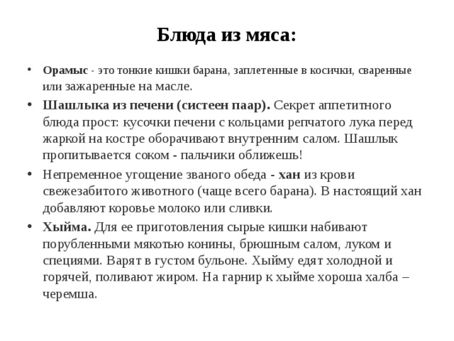 Блюда из мяса: Орамыс  - это тонкие кишки барана, заплетенные в косички, сваренные или зажаренные на масле. Шашлыка из печени (систеен паар).  Секрет аппетитного блюда прост: кусочки печени с кольцами репчатого лука перед жаркой на костре оборачивают внутренним салом. Шашлык пропитывается соком - пальчики оближешь! Непременное угощение званого обеда -  хан  из крови свежезабитого животного (чаще всего барана). В настоящий хан добавляют коровье молоко или сливки. Хыйма.  Для ее приготовления сырые кишки набивают порубленными мякотью конины, брюшным салом, луком и специями. Варят в густом бульоне. Хыйму едят холодной и горячей, поливают жиром. На гарнир к хыйме хороша халба – черемша. 