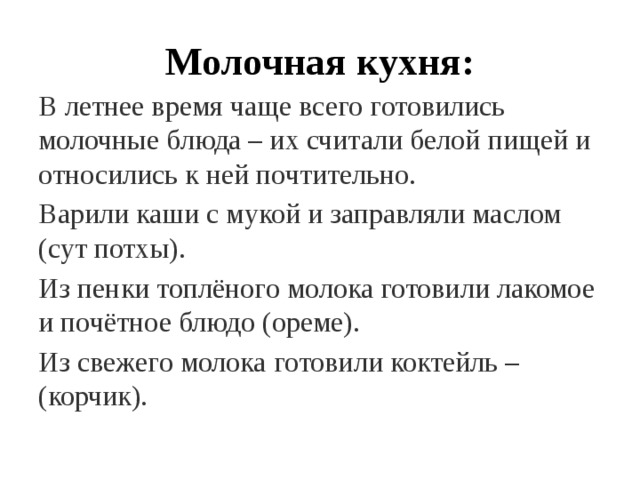 Молочная кухня: В летнее время чаще всего готовились молочные блюда – их считали белой пищей и относились к ней почтительно. Варили каши с мукой и заправляли маслом (сут потхы). Из пенки топлёного молока готовили лакомое и почётное блюдо (ореме). Из свежего молока готовили коктейль – (корчик). 