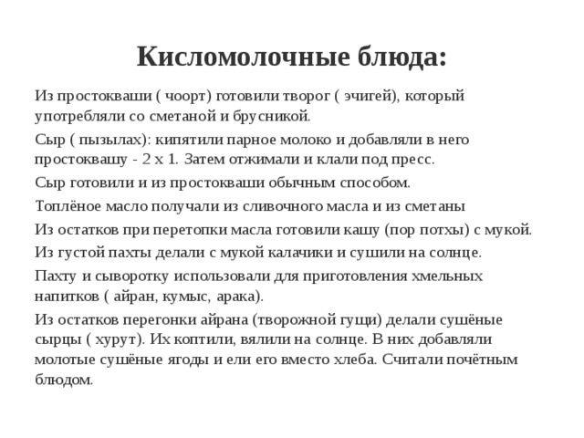 Кисломолочные блюда: Из простокваши ( чоорт) готовили творог ( эчигей), который употребляли со сметаной и брусникой. Сыр ( пызылах): кипятили парное молоко и добавляли в него простоквашу - 2 х 1. Затем отжимали и клали под пресс. Сыр готовили и из простокваши обычным способом. Топлёное масло получали из сливочного масла и из сметаны Из остатков при перетопки масла готовили кашу (пор потхы) с мукой. Из густой пахты делали с мукой калачики и сушили на солнце. Пахту и сыворотку использовали для приготовления хмельных напитков ( айран, кумыс, арака). Из остатков перегонки айрана (творожной гущи) делали сушёные сырцы ( хурут). Их коптили, вялили на солнце. В них добавляли молотые сушёные ягоды и ели его вместо хлеба. Считали почётным блюдом. 